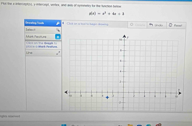 Plot the x-intercept(s), y-intercept, vertex, and axis of symmetry for the function below
g(x)=x^2+4x+3
Drawing Tools Click on a tool to begin drawing Delete Undo Reset 
Select 
Mark Feature 
Click on the Graph to 
place a Mark Feature. 
Line 
rights reserved.