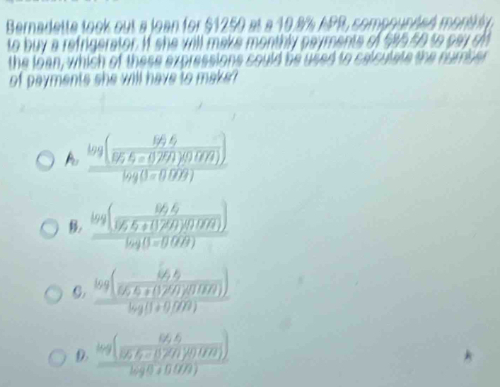 Bernadette took out a loan for $1250 at a 10.% APR, compound onvid
to buy a refrigerator. If she will make monthly payments of $9550 so pay o 
the loan, which of these expressions could be used to calculate the number 
of payments she will have to make?
A frac log (frac lg 5b/lg -0.291)(0.048endpmatrix )log (0<0.099)
B frac log ( (86.6)/96.6+(1.26)(0.04) )log (3=0.068)
C. frac log ( (64,6)/66,6+(12,00) ))log (89,8+0,000)
D. frac log ( (64,6)/96,6-(32/40,000) )log 8.6+0.079)