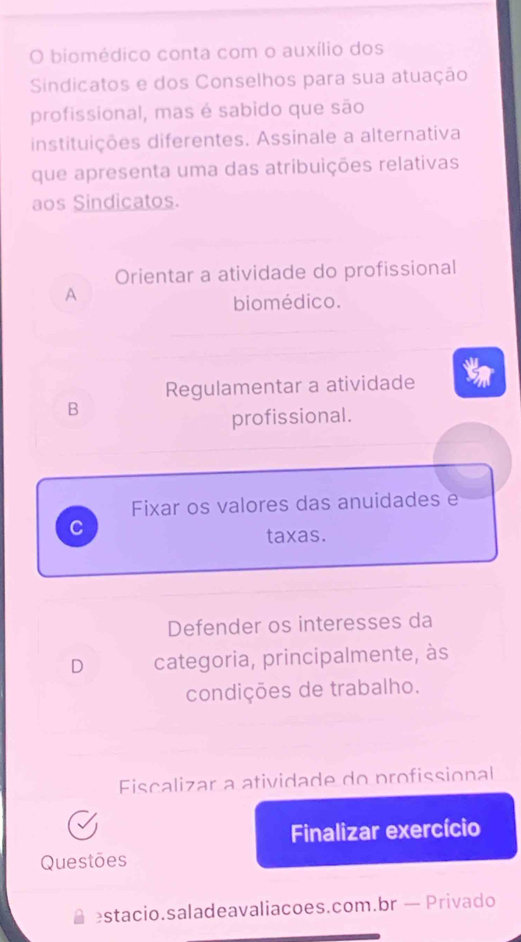 biomédico conta com o auxílio dos
Sindicatos e dos Conselhos para sua atuação
profissional, mas é sabido que são
instituições diferentes. Assinale a alternativa
que apresenta uma das atribuições relativas
aos Sindicatos.
Orientar a atividade do profissional
A
biomédico.
Regulamentar a atividade t
B
profissional.
Fixar os valores das anuidades e
C
taxas.
Defender os interesses da
D categoria, principalmente, às
condições de trabalho.
Fiscalizar a atividade do profissional
Finalizar exercício
Questões
estacio.saladeavaliacoes.com.br — Privado