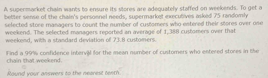 A supermarket chain wants to ensure its stores are adequately staffed on weekends. To get a 
better sense of the chain's personnel needs, supermarket executives asked 75 randomly 
selected store managers to count the number of customers who entered their stores over one 
weekend. The selected managers reported an average of 1,388 customers over that 
weekend, with a standard deviation of 73.8 customers. 
Find a 99% confidence interval for the mean number of customers who entered stores in the 
chain that weekend. 
Round your answers to the nearest tenth.