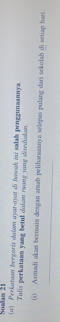 Soalan 21 
(a) Perkataan bergaris dalam ayat-ayat di bawah ini salah penggunaannya. 
Tulis perkataan yang betul dalam ruang yang disediakan. 
(i) Asmadi akan bermain dengan arnab peliharaannya selepas pulang dari sekolah di setiap hari. 
_