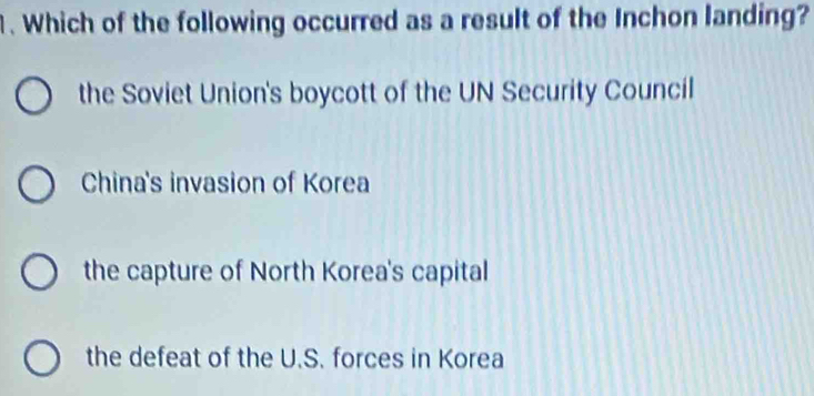 Which of the following occurred as a result of the Inchon landing?
the Soviet Union's boycott of the UN Security Council
China's invasion of Korea
the capture of North Korea's capital
the defeat of the U.S. forces in Korea