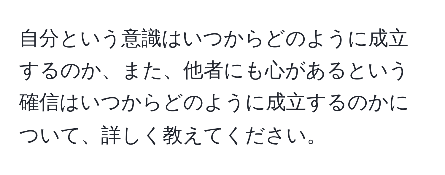 自分という意識はいつからどのように成立するのか、また、他者にも心があるという確信はいつからどのように成立するのかについて、詳しく教えてください。