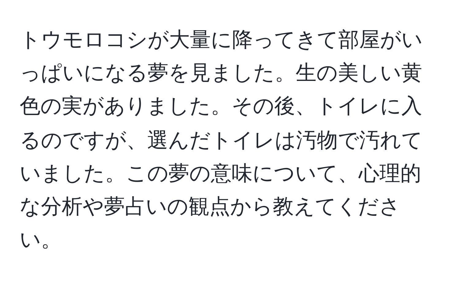 トウモロコシが大量に降ってきて部屋がいっぱいになる夢を見ました。生の美しい黄色の実がありました。その後、トイレに入るのですが、選んだトイレは汚物で汚れていました。この夢の意味について、心理的な分析や夢占いの観点から教えてください。