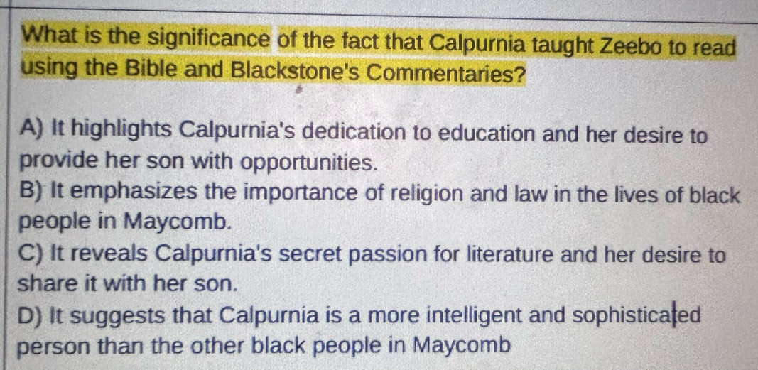 What is the significance of the fact that Calpurnia taught Zeebo to read
using the Bible and Blackstone's Commentaries?
A) It highlights Calpurnia's dedication to education and her desire to
provide her son with opportunities.
B) It emphasizes the importance of religion and law in the lives of black
people in Maycomb.
C) It reveals Calpurnia's secret passion for literature and her desire to
share it with her son.
D) It suggests that Calpurnia is a more intelligent and sophisticaled
person than the other black people in Maycomb