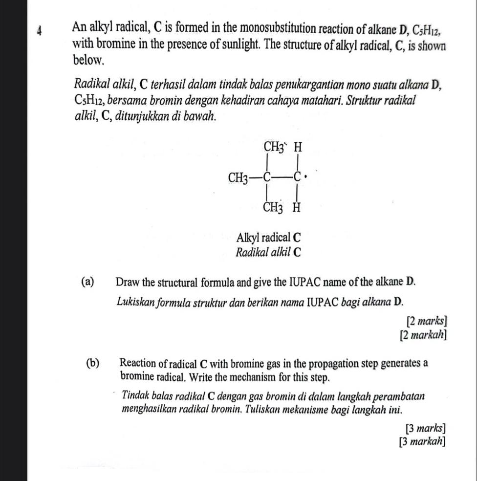 An alkyl radical, C is formed in the monosubstitution reaction of alkane D, C H_12
with bromine in the presence of sunlight. The structure of alkyl radical, C, is shown 
below. 
Radikal alkil, C terhasil dalam tindak balas penukargantian mono suatu alkana D,
C_5H_12 , bersama bromin dengan kehadiran cahaya matahari. Struktur radikal 
alkil, C, ditunjukkan di bawah.
GH_3=frac beginbmatrix -H_3^((- CH)([x]_3)^+]_1).
Alkyl radical C 
Radikal alkil C 
(a) Draw the structural formula and give the IUPAC name of the alkane D. 
Lukiskan formula struktur dan berikan nama IUPAC bagi alkana D. 
[2 marks] 
[2 markah] 
(b) Reaction of radical C with bromine gas in the propagation step generates a 
bromine radical. Write the mechanism for this step. 
Tindak balas radikal C dengan gas bromin di dalam langkah perambatan 
menghasilkan radikal bromin. Tuliskan mekanisme bagi langkah ini. 
[3 marks] 
[3 markah]