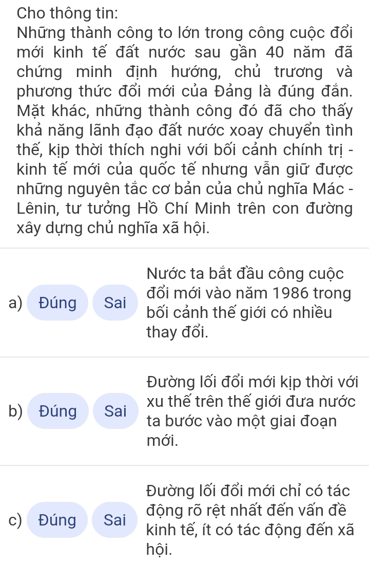 Cho thông tin: 
Những thành công to lớn trong công cuộc đổi 
mới kinh tế đất nước sau gần 40 năm đã 
chứng minh định hướng, chủ trương và 
phương thức đổi mới của Đảng là đúng đắn. 
Mặt khác, những thành công đó đã cho thấy 
khả năng lãnh đạo đất nước xoay chuyển tình 
thế, kịp thời thích nghi với bối cảnh chính trị - 
kinh tế mới của quốc tế nhưng vẫn giữ được 
những nguyên tắc cơ bản của chủ nghĩa Mác - 
Lênin, tư tưởng Hồ Chí Minh trên con đường 
xây dựng chủ nghĩa xã hội. 
Nước ta bắt đầu công cuộc 
đổi mới vào năm 1986 trong 
a) Đúng Sai bối cảnh thế giới có nhiều 
thay đổi. 
Đường lối đổi mới kịp thời với 
xu thế trên thế giới đưa nước 
b) Đúng Sai ta bước vào một giai đoạn 
mới. 
Đường lối đổi mới chỉ có tác 
động rõ rệt nhất đến vấn đề 
c) Đúng Sai kinh tế, ít có tác động đến xã 
hội.