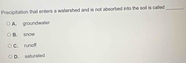 Precipitation that enters a watershed and is not absorbed into the soil is called _.
A. groundwater
B. snow
C. runoff
D. saturated