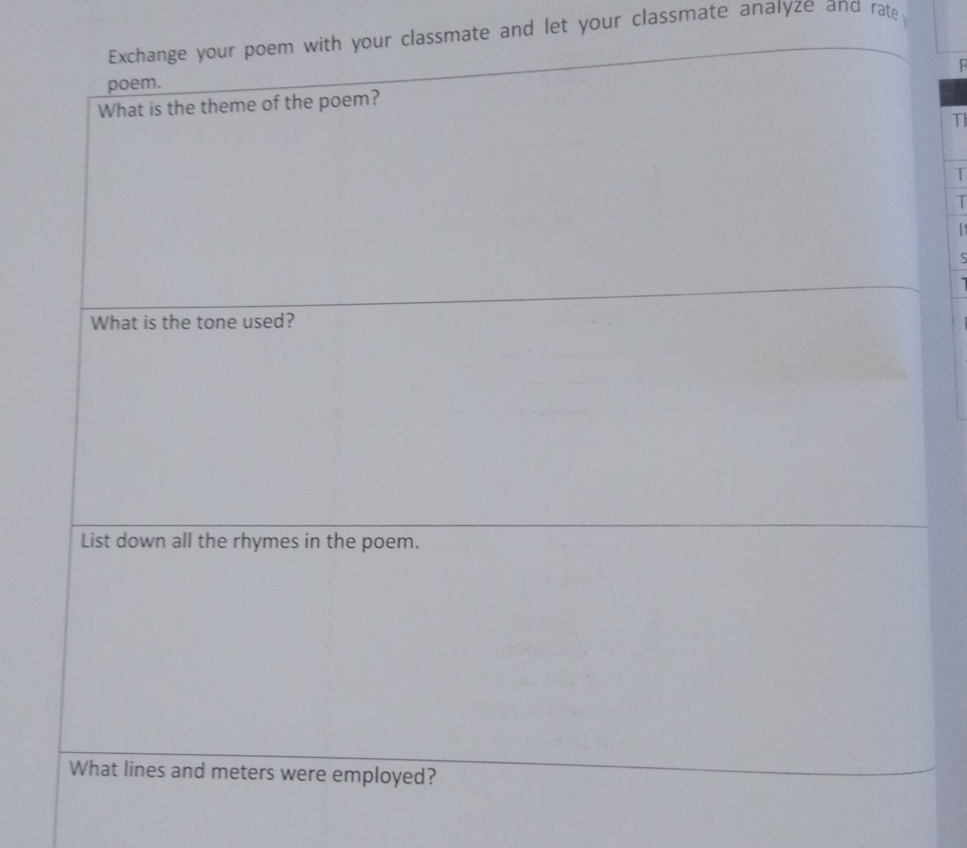 Exchange your poem with your classmate and let your classmate analyze and rate 
: 
poem. 
What is the theme of the poem? 
TI 
T 
T 
11 
S 
What is the tone used? 
List down all the rhymes in the poem. 
What lines and meters were employed?