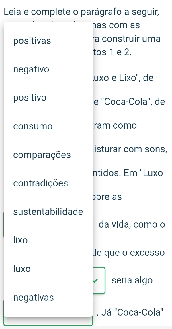 Leia e complete o parágrafo a seguir, 
has com as 
positivas a construir uma 
tos 1 e 2. 
negativo 
.uxo e Lixo'', de 
positivo 
e "Coca-Cola", de 
consumo :ram como 
listurar com sons, 
comparações 
ntidos. Em "Luxo 
contradições 
bre as 
sustentabilidade 
da vida, como o 
lixo 
de que o excesso 
luxo 
seria algo 
negativas 
. Já "Coca-Cola"