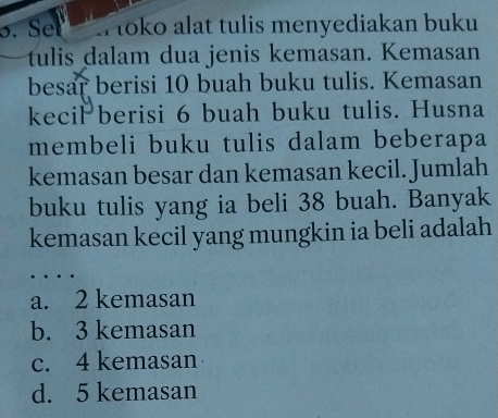 Sel toko alat tulis menyediakan buku
tulis dalam dua jenis kemasan. Kemasan
besar berisi 10 buah buku tulis. Kemasan
kecil berisi 6 buah buku tulis. Husna
membeli buku tulis dalam beberapa
kemasan besar dan kemasan kecil. Jumlah
buku tulis yang ia beli 38 buah. Banyak
kemasan kecil yang mungkin ia beli adalah
a. 2 kemasan
b. 3 kemasan
c. 4 kemasan
d. 5 kemasan