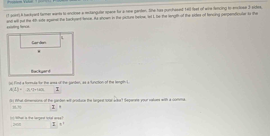 Problem Value: 1 point(s). Problém
(1 point) A backyard farmer wants to enclose a rectangular space for a new garden. She has purchased 140 feet of wire fencing to enclose 3 sides,
and will put the 4th side against the backyard fence. As shown in the picture below, let L be the length of the sides of fencing perpendicular to the
existing fence.
(a) Find a formula for the area of the garden, as a function of the length L.
A(L)= -2L^(wedge)2+140L Σ
(b) What dimensions of the garden will produce the largest total area? Separate your values with a comma.
35,70 ft
(c) What is the largest total area?
2450 Σ ft^2