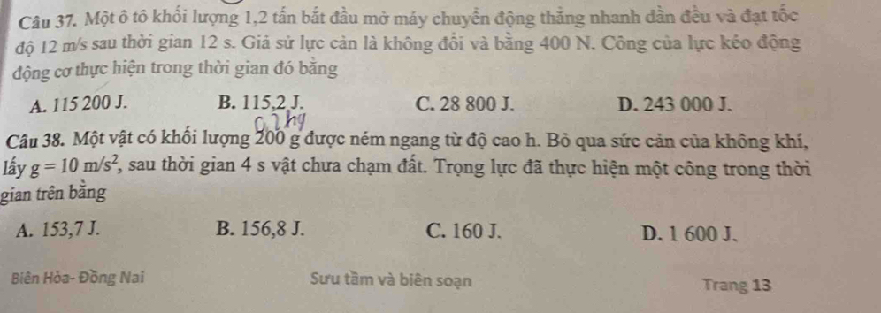 Một ô tô khổi lượng 1, 2 tấn bắt đầu mở máy chuyển động thắng nhanh dần đều và đạt tốc
độ 12 m/s sau thời gian 12 s. Giả sử lực cản là không đổi và bằng 400 N. Công của lực kẻo động
động cơ thực hiện trong thời gian đó băng
A. 115 200 J. B. 115,2 J. C. 28 800 J. D. 243 000 J.
Câu 38. Một vật có khối lượng 200 g được ném ngang từ độ cao h. Bỏ qua sức cản của không khí,
lấy g=10m/s^2 2, sau thời gian 4 s vật chưa chạm đất. Trọng lực đã thực hiện một công trong thời
gian trên bằng
A. 153,7 J. B. 156, 8 J. C. 160 J. D. 1 600 J.
Biên Hòa- Đồng Nai Sưu tầm và biên soạn Trang 13