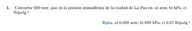 Convertir 500 torr, que es la presión atmosférica de la ciudad de La Paz en: a) atm, b) hPa, c)
lb/pulg ²
Rpta. a) 0,658 atm; b) 658 hPa; c) 9,67 lb/pulg ²