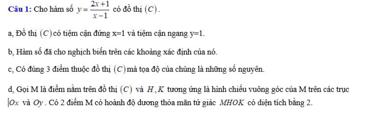 Cho hàm số y= (2x+1)/x-1  có đồ thị (C). 
a, Đồ thị (C) có tiệm cận đứng x=1 và tiệm cận ngang y=1. 
b, Hàm số đã cho nghịch biển trên các khoảng xác định của nó. 
c, Có đúng 3 điểm thuộc đồ thị (C) mà tọa độ của chúng là những số nguyên. 
d, Gọi M là điểm nằm trên đồ thị (C) và H , K tương ứng là hình chiếu vuông góc của M trên các trục 
| Ox và Oy. Có 2 điểm M có hoành độ dương thỏa mãn tứ giác MHOK có diện tích bằng 2.