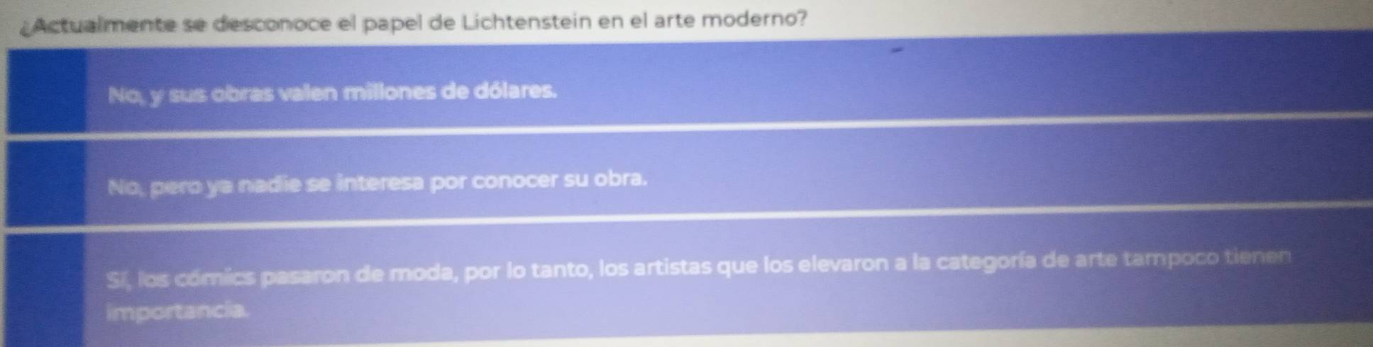 ¿Actualmente se desconoce el papel de Lichtenstein en el arte moderno?
No, y sus obras valen millones de dólares.
No, pero ya nadie se interesa por conocer su obra.
Si, los cómics pasaron de moda, por lo tanto, los artistas que los elevaron a la categoría de arte tampoco tienen
importancia.