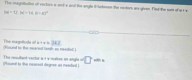 The magnitudes of vectors u and v and the angle 0 between the vectors are given. Find the sum of u+v
|u|=12, |v|=14, θ =43°
The magnitude of u+v is 24.2
(Round to the nearest tenth as needed.) 
The resultant vector u+v makes an angle of □° with u. 
(Round to the nearest degree as needed.)