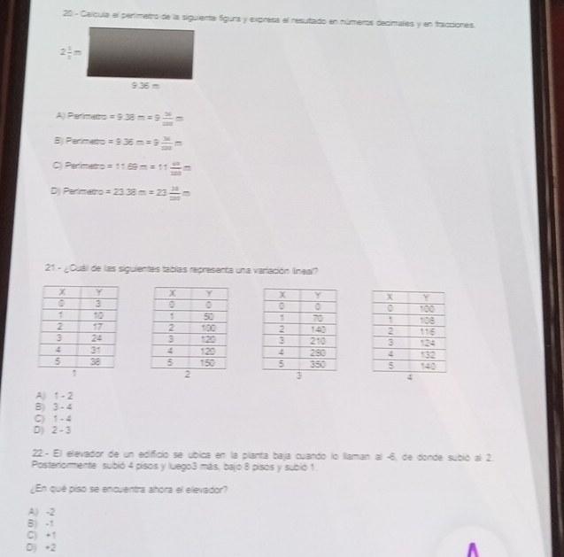 Celícula el perímetro de la siguiente fíguna y expresa el resutado en números decimales y en fracciones
A) Perimetro =9.38m=9 26/200 m
B) Perimento =9.36m=9 26/220 m
C) Penimettro =11.69m=11 49/20 m
D) Perímetro =23.38m=23 14/120 m
21 - ¿Cuáil de las siguientes tablas representa una variación líneal?

A) 1 - 2
B) 3 - 4
C) 1 - 4
D) 2 - 3
22. - El elevador de un edificio se ubica en la planta baja cuando lo llaman al -6, de donde subió al 2.
Posteriormente subió 4 pisos y luego3 más, bajo 8 pisos y subió 1
¿En qué piso se encuentra ahora el elevador?
A) -2
B) -1
C) +1
D) +2