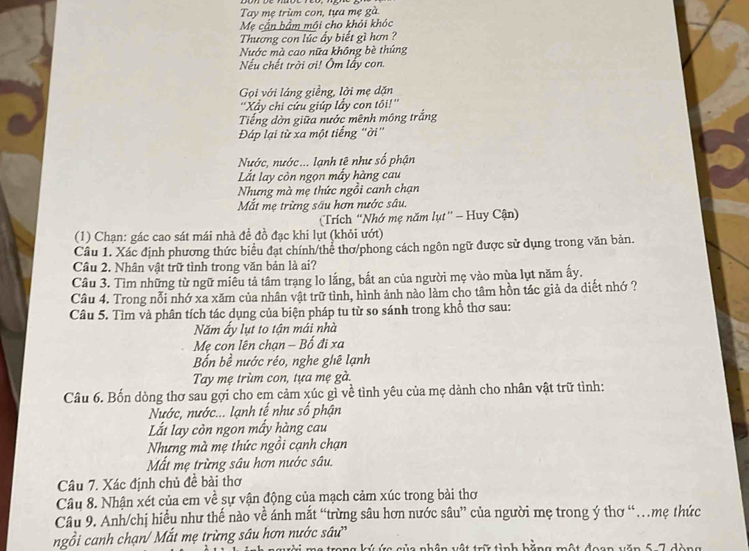 Tay mẹ trùm con, tựa mẹ gà.
Mẹ cắn bầm mội cho khỏi khóc
Thương con lúc ấy biết gì hơn ?
Nước mà cao nữa không bè thúng
Nếu chết trời ơi! Ôm lấy con.
Gọi với láng giềng, lời mẹ dặn
''Xấy chi cứu giúp lấy con tôi!''
Tiếng dờn giữa nước mênh mông trắng
Đáp lại từ xa một tiếng “ời”
Nước, nước... lạnh tê như số phận
Lắt lay còn ngọn mấy hàng cau
Nhưng mà mẹ thức ngồi canh chạn
Mắt mẹ trừng sâu hơn nước sâu.
(Trích “Nhớ mẹ năm lụt”' - Huy Cận)
(1) Chạn: gác cao sát mái nhà để đồ đạc khi lụt (khỏi ướt)
Câu 1. Xác định phương thức biểu đạt chính/thể thơ/phong cách ngôn ngữ được sử dụng trong văn bản.
Câu 2. Nhân vật trữ tình trong văn bản là ai?
Câu 3. Tìm những từ ngữ miều tả tâm trạng lo lắng, bất an của người mẹ vào mùa lụt năm ấy.
Câu 4. Trong nổi nhớ xa xăm của nhân vật trữ tình, hình ảnh nào làm cho tâm hồn tác giả da diết nhớ ?
Câu 5. Tìm và phân tích tác dụng của biện pháp tu từ so sánh trong khổ thơ sau:
Năm ấy lụt to tận mái nhà
Mẹ con lên chạn - Bố đi xa
Bốn bề nước réo, nghe ghê lạnh
Tay mẹ trùm con, tựa mẹ gà.
Câu 6. Bốn dòng thơ sau gợi cho em cảm xúc gì về tình yêu của mẹ dành cho nhân vật trữ tình:
Nước, nước... lạnh tế như số phận
Lắt lay còn ngon mấy hàng cau
Nhưng mà mẹ thức ngồi cạnh chạn
Mất mẹ trừng sâu hơn nước sâu.
Câu 7. Xác định chủ đề bài thơ
Câu 8. Nhận xét của em về sự vận động của mạch cảm xúc trong bài thơ
Câu 9. Anh/chị hiều như thế nào về ánh mắt “trừng sâu hơn nước sâu” của người mẹ trong ý thơ “…mẹ thức
ngồi canh chạn/ Mắt mẹ trừng sâu hơn nước sâu'
Va nhân vật trữ tỉnh hằng một đoan văn 5 7 dàng