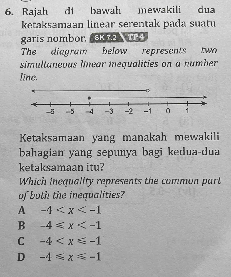 Rajah di bawah mewakili dua
ketaksamaan linear serentak pada suatu
garis nombor. SK 7.2  TP4
The diagram below represents two
simultaneous linear inequalities on a number
line.
Ketaksamaan yang manakah mewakili
bahagian yang sepunya bagi kedua-dua
ketaksamaan itu?
Which inequality represents the common part
of both the inequalities?
A -4
B -4≤slant x
C -4
D -4≤slant x≤slant -1