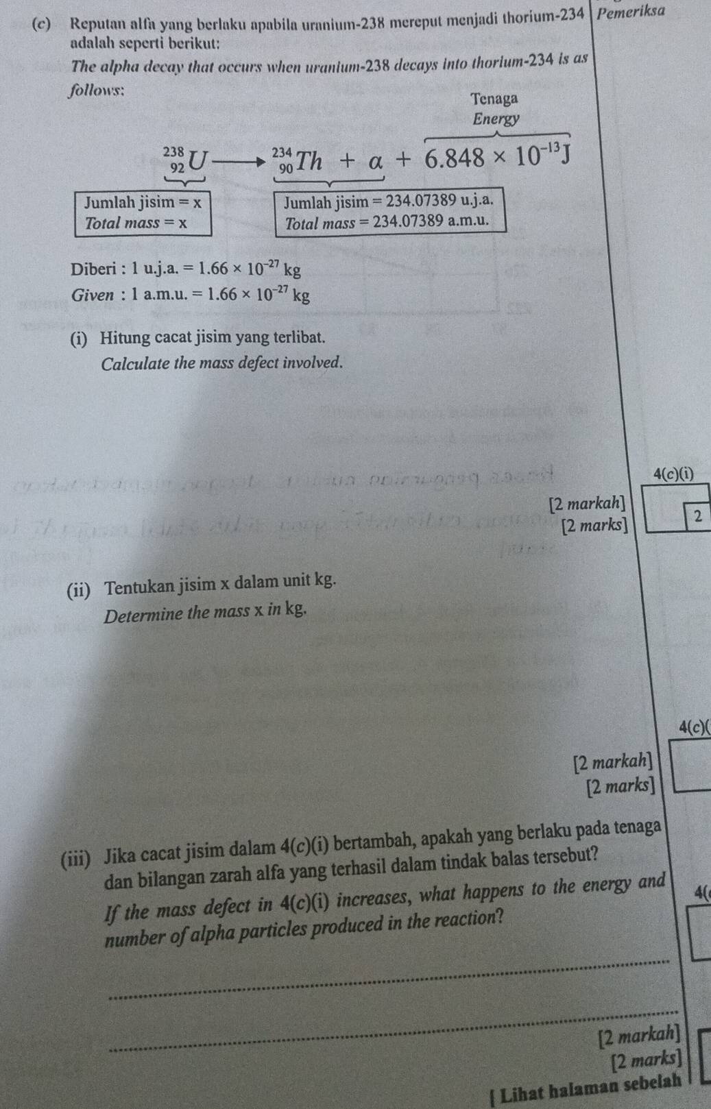 Reputan alfa yang berlaku apabila uranium- 238 mereput menjadi thorium- 234 Pemeriksa 
adalah seperti berikut: 
The alpha decay that occurs when uranium- 238 decays into thorium- 234 is as 
follows: 
Tenaga 
Energy
238
92
_(90)^(234)Th+alpha +6.848* 10^(-13)J
Jumlah jisim =x Jumlah jisim =234.07389u.j.a. 
Total mass =x Total mass =234.07389a.m.u. 
Diberi : 1u.j.a.=1.66* 10^(-27)kg
Given : 1a.m.u.=1.66* 10^(-27)kg
(i) Hitung cacat jisim yang terlibat. 
Calculate the mass defect involved. 
4( (c)(i) 
[2 markah] 
[2 marks] 2 
(ii) Tentukan jisim x dalam unit kg. 
Determine the mass x in kg. 
4(c)( 
[2 markah] 
[2 marks] 
(iii) Jika cacat jisim dalam 4(c)(i) bertambah, apakah yang berlaku pada tenaga 
dan bilangan zarah alfa yang terhasil dalam tindak balas tersebut? 
If the mass defect in 4(c)(i) increases, what happens to the energy and 
4( 
_ 
number of alpha particles produced in the reaction? 
_ 
[2 markah] 
[2 marks] 
 Lihat halaman sebelah