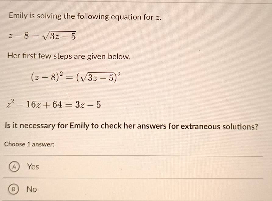 Emily is solving the following equation for z.
z-8=sqrt(3z-5)
Her first few steps are given below.
(z-8)^2=(sqrt(3z-5))^2
z^2-16z+64=3z-5
Is it necessary for Emily to check her answers for extraneous solutions?
Choose 1 answer:
Yes
No