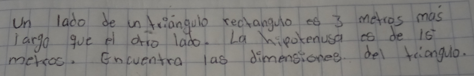 un lado be in trianguio rectanguoef 3 metros mas 
largo gue el drio lado. La hipokenusa ao de 1s
mersos. Eneuentra las dimensiones. del trianguo.