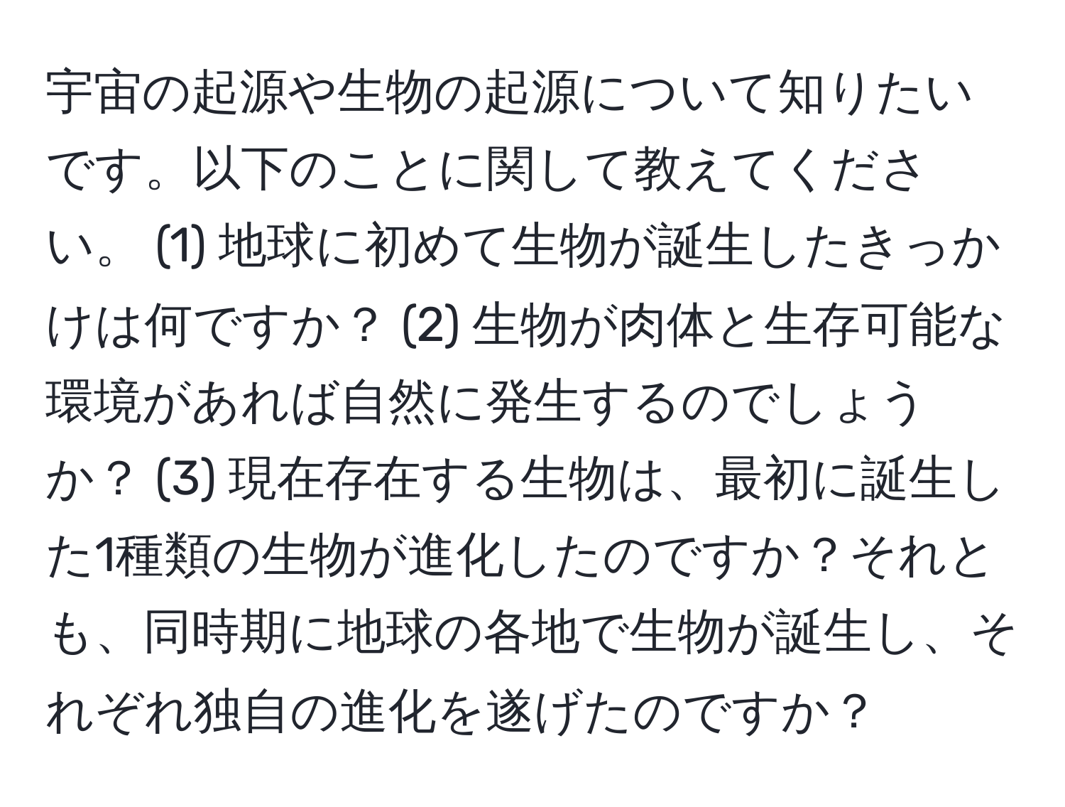 宇宙の起源や生物の起源について知りたいです。以下のことに関して教えてください。 (1) 地球に初めて生物が誕生したきっかけは何ですか？ (2) 生物が肉体と生存可能な環境があれば自然に発生するのでしょうか？ (3) 現在存在する生物は、最初に誕生した1種類の生物が進化したのですか？それとも、同時期に地球の各地で生物が誕生し、それぞれ独自の進化を遂げたのですか？