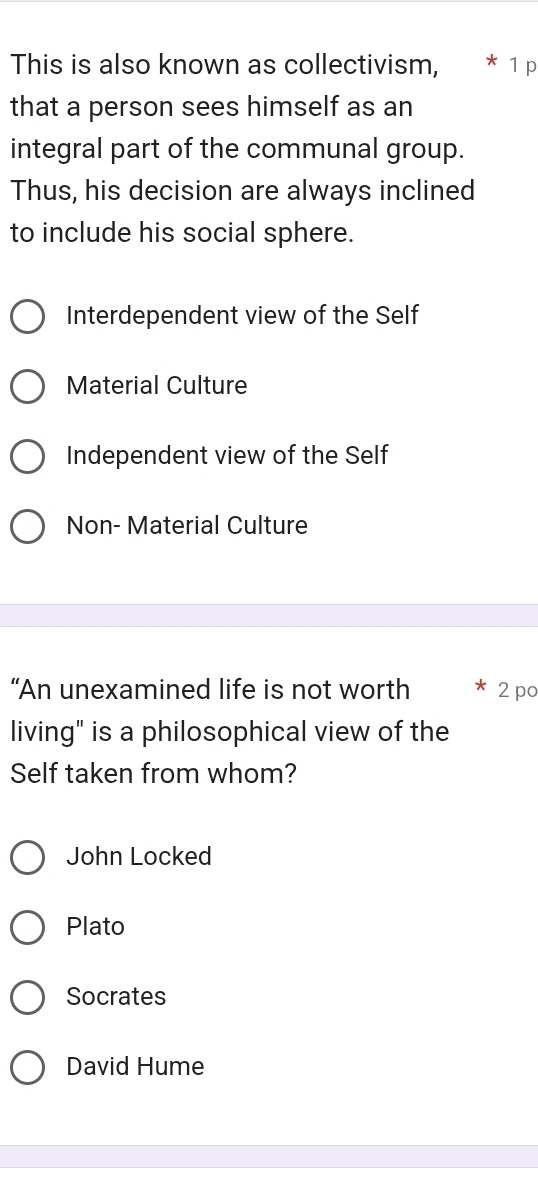 This is also known as collectivism, * 1 p
that a person sees himself as an
integral part of the communal group.
Thus, his decision are always inclined
to include his social sphere.
Interdependent view of the Self
Material Culture
Independent view of the Self
Non- Material Culture
“An unexamined life is not worth 2 po
living" is a philosophical view of the
Self taken from whom?
John Locked
Plato
Socrates
David Hume