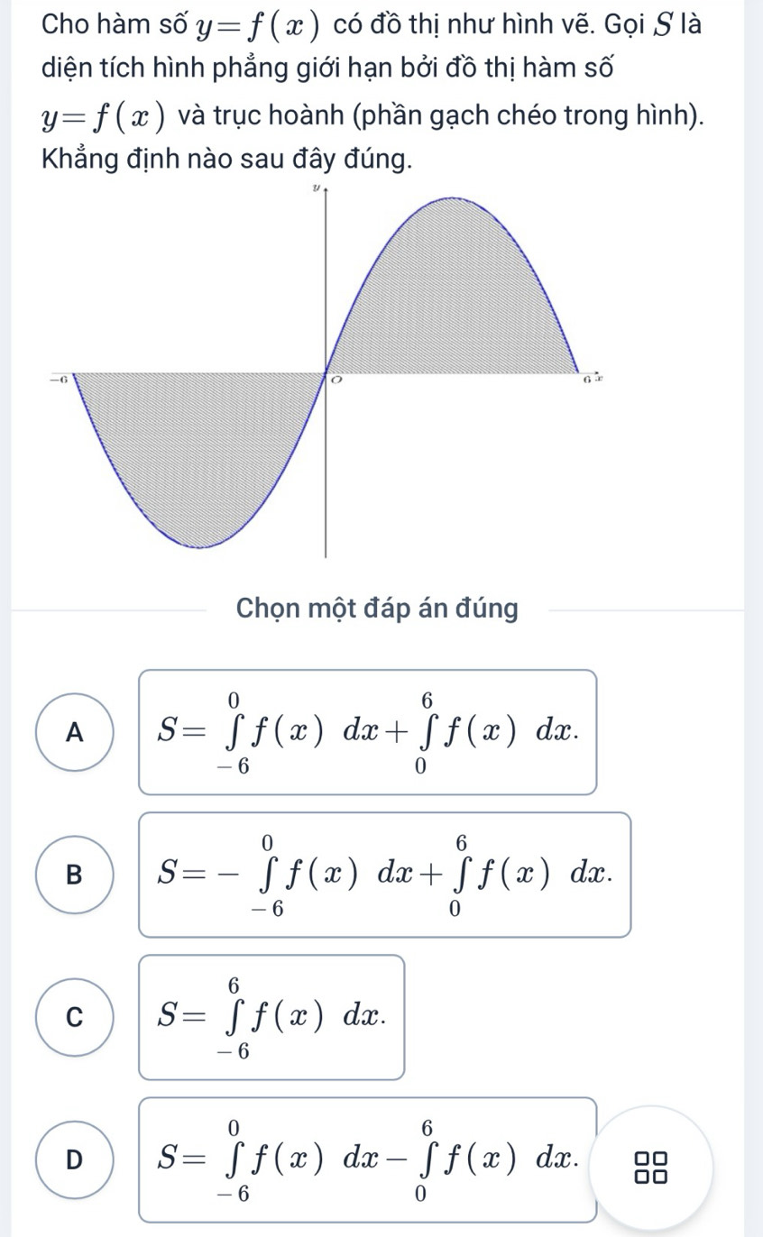 Cho hàm số y=f(x) có đồ thị như hình vẽ. Gọi S là
diện tích hình phẳng giới hạn bởi đồ thị hàm số
y=f(x) và trục hoành (phần gạch chéo trong hình).
Khẳng định nào sau đây đúng.
Chọn một đáp án đúng
A S=∈tlimits _(-6)^0f(x)dx+∈tlimits _0^6f(x)dx C.
B S=-∈tlimits _(-6)^0f(x)dx+∈tlimits _0^6f(x) dx.
C S=∈tlimits _(-6)^6f(x)dx.
D S=∈tlimits _(-6)^0f(x)dx-∈tlimits _0^6f(x) dx
)