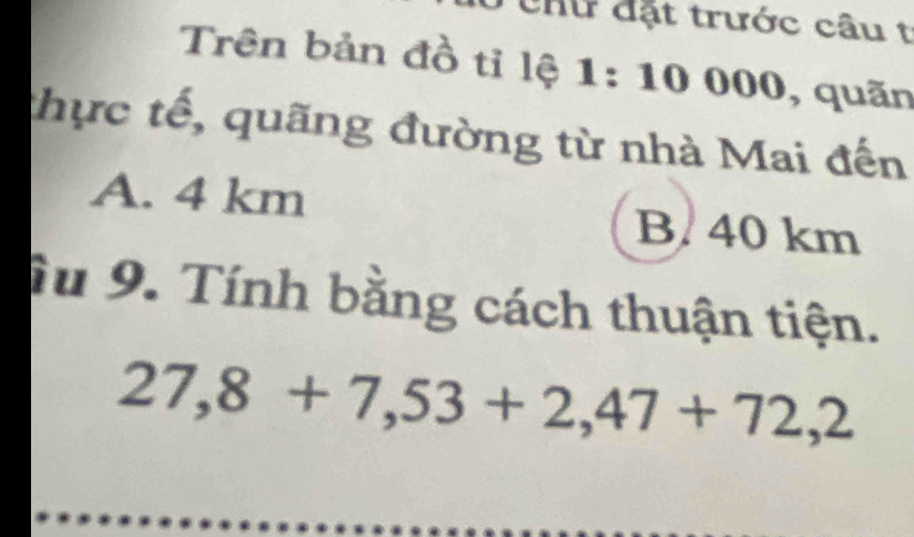 Chư đặt trước câu t
Trên bản đồ tỉ lệ 1:10000 , quãn
thực tế, quãng đường từ nhà Mai đến
A. 4 km
B. 40 km
ậu 9. Tính bằng cách thuận tiện.
27,8+7,53+2,47+72,2