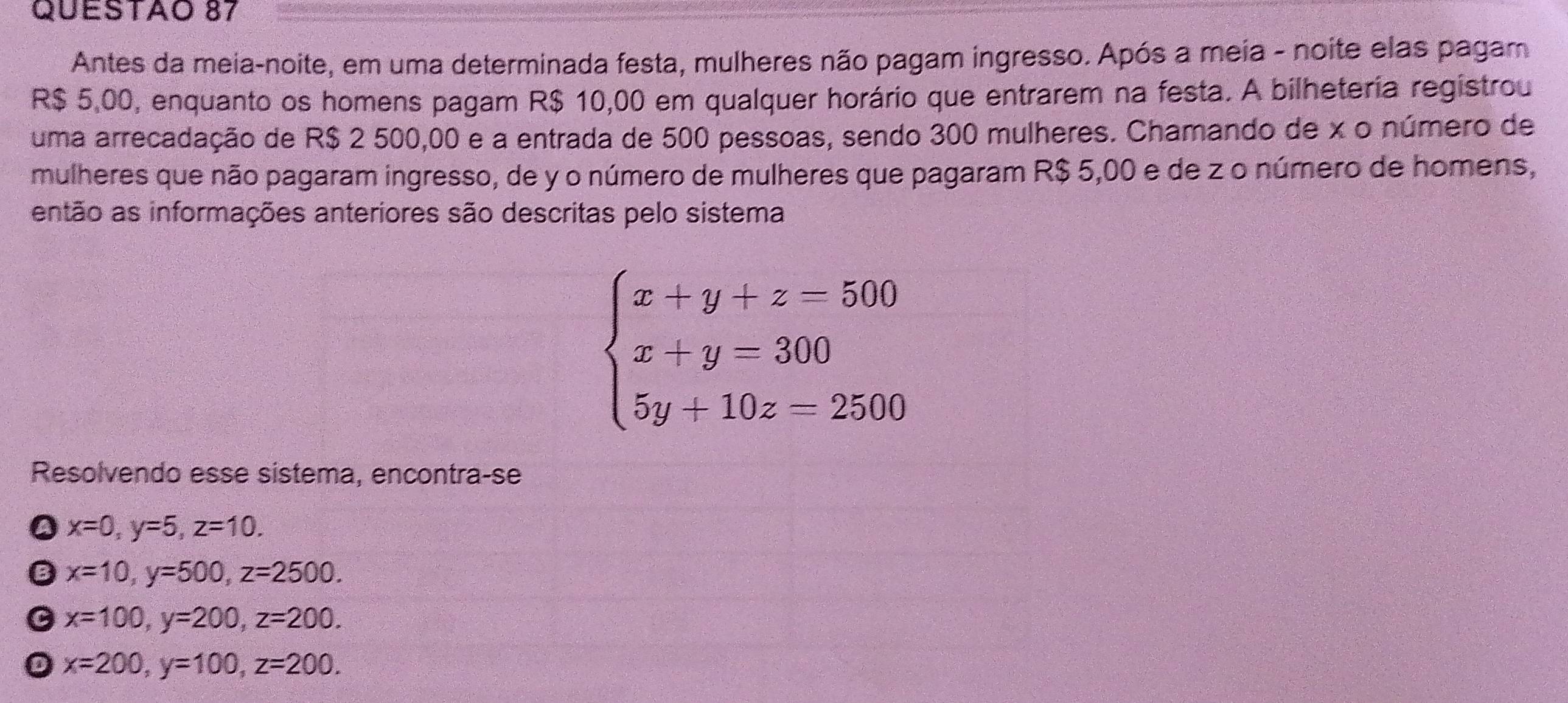 Antes da meia-noite, em uma determinada festa, mulheres não pagam ingresso. Após a meia - noite elas pagam
R$ 5,00, enquanto os homens pagam R$ 10,00 em qualquer horário que entrarem na festa. A bilheteria registrou
uma arrecadação de R$ 2 500,00 e a entrada de 500 pessoas, sendo 300 mulheres. Chamando de x o número de
mulheres que não pagaram ingresso, de y o número de mulheres que pagaram R$ 5,00 e de z o número de homens,
então as informações anteriores são descritas pelo sistema
beginarrayl x+y+z=500 x+y=300 5y+10z=2500endarray.
Resolvendo esse sístema, encontra-se
x=0, y=5, z=10.
x=10, y=500, z=2500.
x=100, y=200, z=200.
x=200, y=100, z=200.