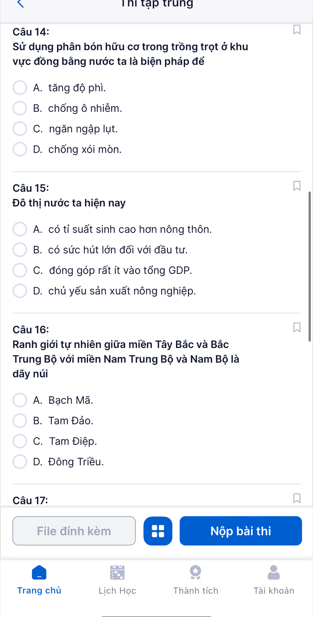 Thi tạp trung
Câu 14:
Sử dụng phân bón hữu cơ trong trồng trọt ở khu
vực đồng bằng nước ta là biện pháp để
A. tăng độ phì.
B. chống ô nhiễm.
C. ngăn ngập lụt.
D. chống xói mòn.
Câu 15:
Đô thị nước ta hiện nay
A. có tỉ suất sinh cao hơn nông thôn.
B. có sức hút lớn đối với đầu tư.
C. đóng góp rất ít vào tổng GDP.
D. chủ yếu sản xuất nông nghiệp.
Câu 16:
Ranh giới tự nhiên giữa miền Tây Bắc và Bắc
Trung Bộ với miền Nam Trung Bộ và Nam Bộ là
dãy núi
A. Bạch Mã.
B. Tam Đảo.
C. Tam Điệp.
D. Đông Triều.
Câu 17:
File đính kèm :: Nộp bài thi
Trang chù Lịch Học Thành tích Tài khoản