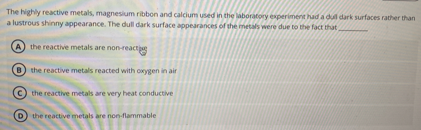 The highly reactive metals, magnesium ribbon and calcium used in the laboratory experiment had a dull dark surfaces rather than
a lustrous shinny appearance. The dull dark surface appearances of the metals were due to the fact that_
A the reactive metals are non-reactive
B the reactive metals reacted with oxygen in air
C  the reactive metals are very heat conductive
D the reactive metals are non-flammable