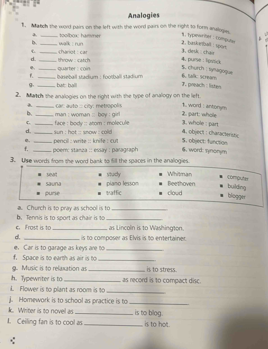 Analogies
1. Match the word pairs on the left with the word pairs on the right to form analogies.
a. _toolbox: hammer
1. typewriter : computer
b. _walk : run 2. basketball : sport
C、 _chariot : car 3. desk : chair
d、 _throw : catch 4. purse : lipstick
e. _quarter : coin 
5. church : synagogue
f. _baseball stadium : football stadium 6. talk: scream
g、 _bat: ball 7. preach : listen
2. Match the analogies on the right with the type of analogy on the left.
a. _car: auto :: city: metropolis 1. word : antonym
b. _man : woman :: boy : girl 2. part: whole
C、 _ face : body :: atom : molecule 3. whole : part
d. _sun : hot :: snow : cold 4. object : characteristic
e. _pencil : write :: knife : cut 5. object: function
f. _poem: stanza :: essay : paragraph 6. word: synonym
3. Use words from the word bank to fill the spaces in the analogies.
seat study Whitman
computer
sauna piano lesson Beethoven
building
purse traffic cloud
blogger
a. Church is to pray as school is to_
b. Tennis is to sport as chair is to_
c. Frost is to _as Lincoln is to Washington.
d. _is to composer as Elvis is to entertainer.
e. Car is to garage as keys are to_
f. Space is to earth as air is to_
g. Music is to relaxation as _is to stress.
h. Typewriter is to _as record is to compact disc.
i. Flower is to plant as room is to_
j. Homework is to school as practice is to_
k. Writer is to novel as _is to blog.
I. Ceiling fan is to cool as _is to hot.
