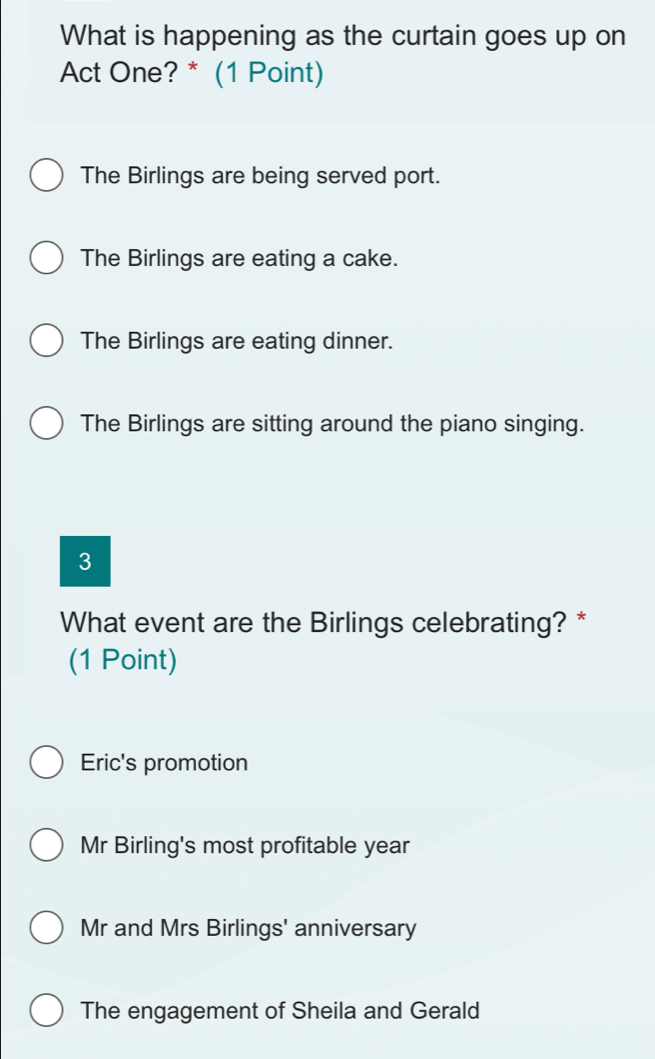 What is happening as the curtain goes up on
Act One? * (1 Point)
The Birlings are being served port.
The Birlings are eating a cake.
The Birlings are eating dinner.
The Birlings are sitting around the piano singing.
3
What event are the Birlings celebrating? *
(1 Point)
Eric's promotion
Mr Birling's most profitable year
Mr and Mrs Birlings' anniversary
The engagement of Sheila and Gerald