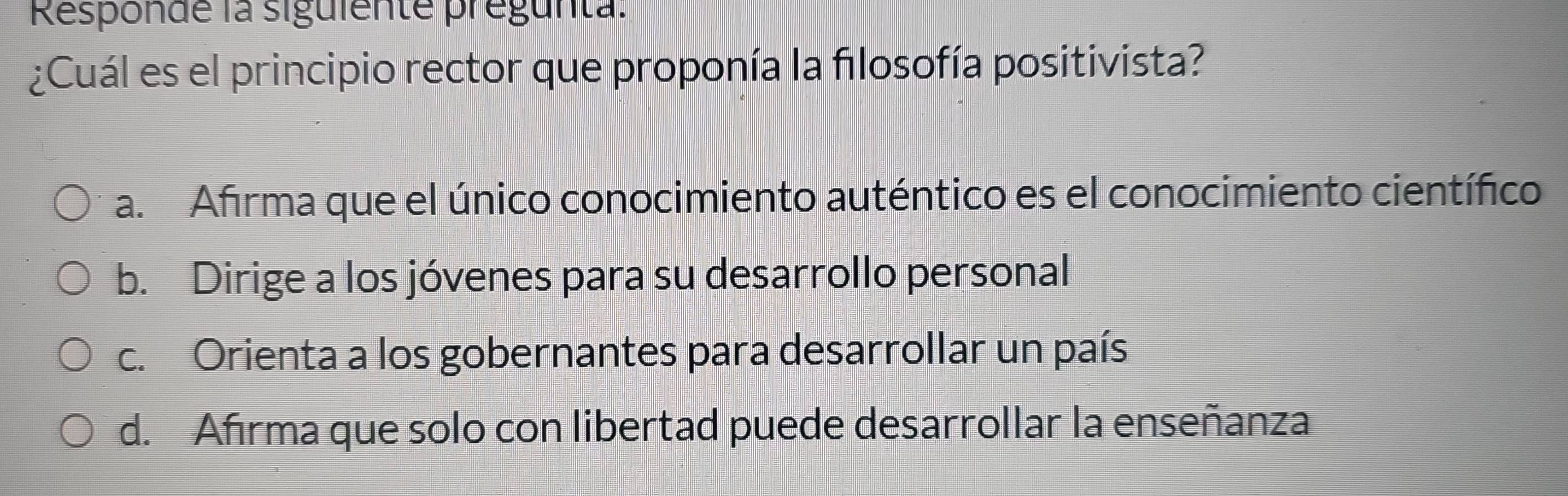 Responde la siguiente pregunta:
¿Cuál es el principio rector que proponía la filosofía positivista?
a. Afrma que el único conocimiento auténtico es el conocimiento científico
b. Dirige a los jóvenes para su desarrollo personal
c. Orienta a los gobernantes para desarrollar un país
d. Afrma que solo con libertad puede desarrollar la enseñanza