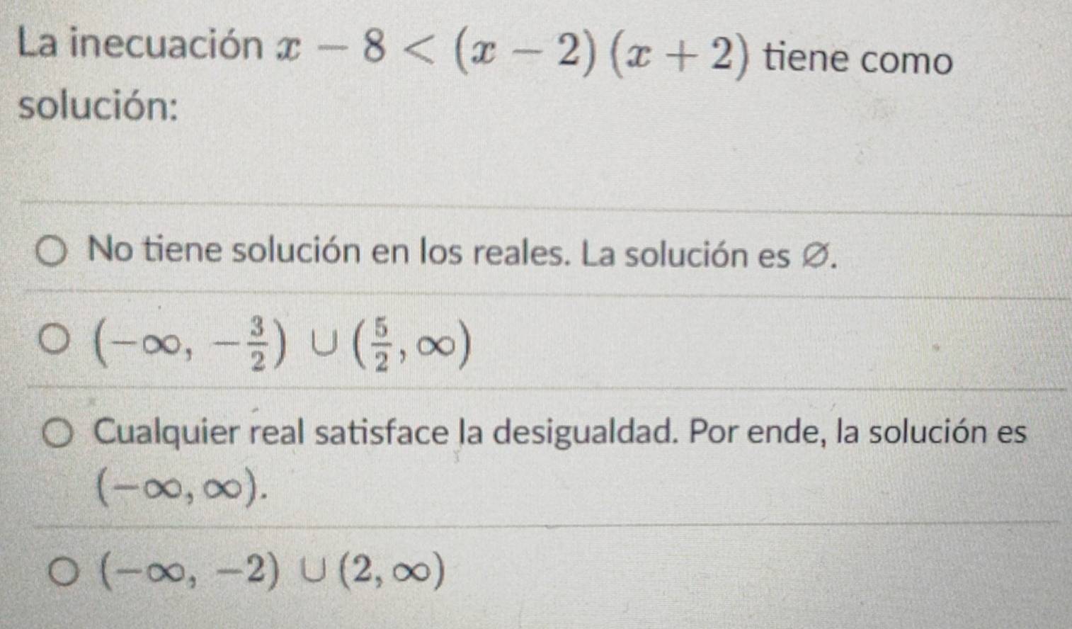 La inecuación x-8 tiene como
solución:
No tiene solución en los reales. La solución es ∅.
(-∈fty ,- 3/2 )∪ ( 5/2 ,∈fty )
Cualquier real satisface la desigualdad. Por ende, la solución es
(-∈fty ,∈fty ).
(-∈fty ,-2)∪ (2,∈fty )