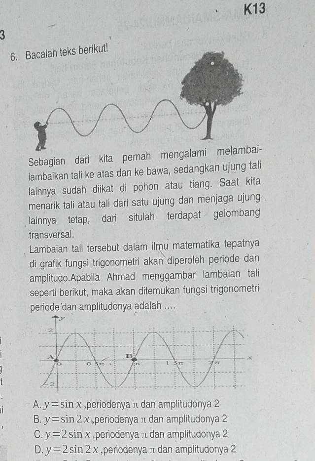 K13
a
6. Bacalah teks berikut!
Sebagian dari kita pernah mengalam
lambaikan tali ke atas dan ke bawa, sedangkan ujung tali
lainnya sudah diikat di pohon atau tiang. Saat kita
menarik tali atau tali dari satu ujung dan menjaga ujung
lainnya tetap, dari situlah terdapat gelombang
transversal.
Lambaian tali tersebut dalam ilmu matematika tepatnya
di grafik fungsi trigonometri akan diperoleh periode dan
amplitudo.Apabila Ahmad menggambar lambaian tali
seperti berikut, maka akan ditemukan fungsi trigonometri
periode dan amplitudonya adalah ....
A. y=sin x ,periodenya π dan amplitudonya 2
B. y=sin 2x ,periodenya π dan amplitudonya 2
C y=2sin x ,periodenya π dan amplitudonya 2
D. y=2sin 2x ,periodenya π dan amplitudonya 2