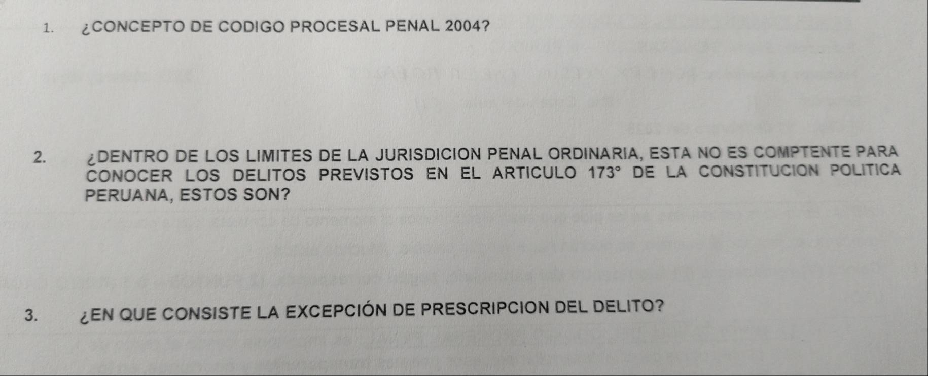 ¿CONCEPTO DE CODIGO PROCESAL PENAL 2004? 
2. £DENTRO DE LOS LIMITES DE LA JURISDICION PENAL ORDINARIA, ESTA NO ES COMPTENTE PARA 
CONOCER LOS DELITOS PrEVISTOS EN EL ArTICULo 173° E LA CONSTITUCION POLITICA 
PERUANA, ESTOS SON? 
3. ¿EN QUE CONSISTE LA EXCEPCIÓN DE PRESCRIPCION DEL DELITO?