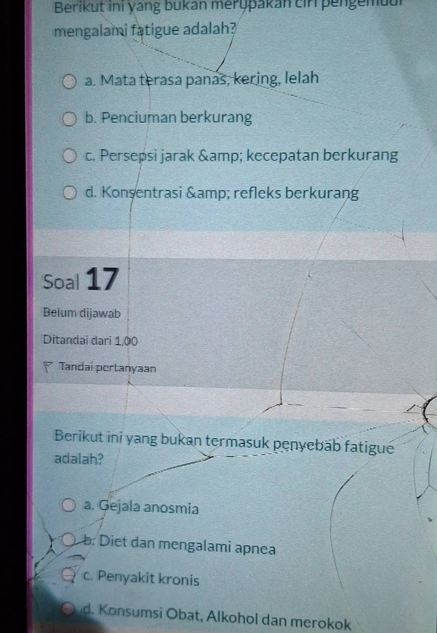 Berikut ini yang bukan merypakan cirl pengemuur
mengalami fatigue adalah?
a. Mata terasa panás, kering, lelah
b. Penciuman berkurang
c. Persepsi jarak & kecepatan berkurang
d. Konşentrasi & refleks berkurang
Soal 17
Belum dijawab
Ditandai dari 1,00
Tandai pertanyaan
Berikut ini yang bukan termasuk penyebāb fatigué
adalah?
a. Gejala anosmia
b. Diet dan mengalami apnea
c. Penyakit kronis
d. Konsumsi Obat, Alkohol dan merokok