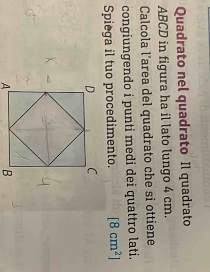 Quadrato nel quadrato Il quadrato
ABCD in figura ha il lato lungo 4 cm. 
Calcola l’area del quadrato che si ottiene 
congiungendo i punti medi dei quattro lati. 
Spiega il tuo procedimento. [8cm^2]