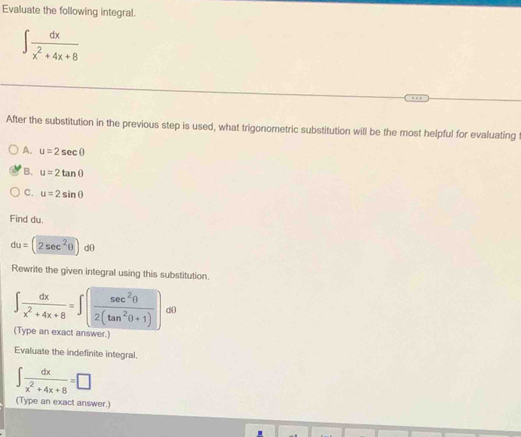 Evaluate the following integral.
∈t  dx/x^2+4x+8 
After the substitution in the previous step is used, what trigonometric substitution will be the most helpful for evaluating t
A. u=2sec θ
B. u=2tan θ
C. u=2sin θ
Find du.
du=(2sec^2θ )dθ
Rewrite the given integral using this substitution.
∈t  dx/x^2+4x+8 =∈t ( sec^2θ /2(tan^2θ +1) ) d0
(Type an exact answer.)
Evaluate the indefinite integral.
∈t  dx/x^2+4x+8 =□
(Type an exact answer.)