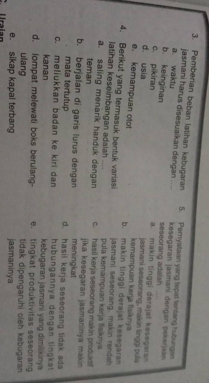 Pemberian beban latihan kebugaran 5. Pernyataan yang tepat tentang hubungan
jasmani harus disesuaikan dengan .... kesegaran jasmaní dengan pekerjaan
a. waktu
b. keinginan
seseorang adalah ….
a. makin tinggi derajat kesegaran
c. pikiran jasmani seseorang, makin tinggi pula
d. usia
kemampuan kerja fisiknya
e. kemampuan otot b. makin tinggi derajat kesegaran
4. Berikut yang termasuk bentuk variasi jasmani seseorang, makin rendah
latihan keseimbangan adalah .... pula kemampuan kerja fisiknya
a. saling menarik handuk dengan c. hasil kerja seseorang makin produktif
teman jika kesegaran jasmaninya makin
b. berjalan di garis lurus dengan meningkat
mata tertutup d. hasil kerja seseorang tidak ada
c. meliukkan badan ke kiri dan hubungannya dengan tingkat
kanan kebugaran jasmani yang dimilikinya
d. lompat melewati boks berulang- e. tingkat produktivitas seseorang
ulang tidak dipengaruhi oleh kebugaran
e. sikap kapal terbang jasmaninya
C Uraian