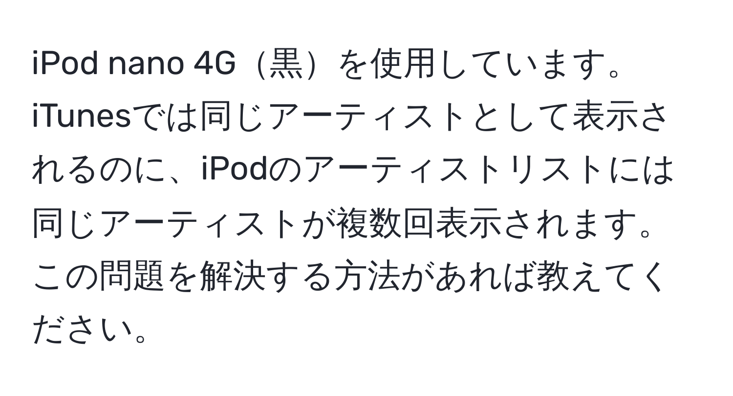 iPod nano 4G黒を使用しています。iTunesでは同じアーティストとして表示されるのに、iPodのアーティストリストには同じアーティストが複数回表示されます。この問題を解決する方法があれば教えてください。