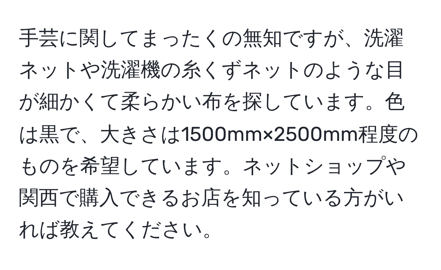 手芸に関してまったくの無知ですが、洗濯ネットや洗濯機の糸くずネットのような目が細かくて柔らかい布を探しています。色は黒で、大きさは1500mm×2500mm程度のものを希望しています。ネットショップや関西で購入できるお店を知っている方がいれば教えてください。