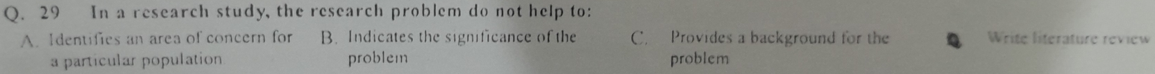 In a research study, the research problem do not help to:
A. Identifies an area of concern for B. Indicates the significance of th C. Provides a background for the Write literature review
a particular population problem problem