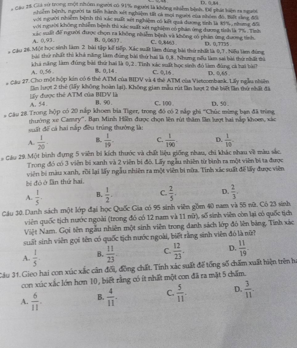 D. 0,84 .
* Câu 25. Giả sử trong một nhóm người có 91% người là không nhiễm bệnh, Để phát hiện ra người
nhiễm bệnh, người ta tiến hành xét nghiệm tất cả mọi người của nhóm đó. Biết rằng đối
với người nhiễm bệnh thì xác suất xét nghiệm có kết quá dương tính là 85%, nhưng đối
với người không nhiễm bệnh thì xác suất xét nghiệm có phản ứng dương tính là 7% . Tính
xác suất để người được chọn ra không nhiễm bệnh và không có phản ứng dương tính.
A. 0,93. B. 0,0637 . C. 0,8463 . D. 0,7735 .
* Câu 26. Một học sinh làm 2 bài tập kế tiếp. Xác suất làm đúng bài thứ nhất là 0,7 . Nếu làm đúng
bài thứ nhất thì khả năng làm đúng bài thứ hai là 0,8. Nhưng nếu làm sai bài thứ nhất thì
khả năng làm đúng bài thứ hai là 0,2. Tính xác suất học sinh đó làm đúng cả hai bài?
A. 0,56 . B. 0,14 . C. 0,16 . D. 0,65 .
# Câu 27. Cho một hộp kín có 6 thẻ ATM của BIDV và 4 thẻ ATM của Vietcombank. Lấy ngẫu nhiên
lần lượt 2 thẻ (lấy không hoàn lại). Không gian mẫu rút lần lượt 2 thẻ biết lần thứ nhất đã
lấy được thẻ ATM của BIDV là
A. 54 . B. 90 . C. 100 . D. 50 .
# Câu 28. Trong hộp có 20 nắp khoen bia Tiger, trong đó có 2 nắp ghi 'Chúc mừng bạn đã trúng
thưởng xe Camry'. Bạn Minh Hiền được chọn lên rút thăm lần lượt hai nắp khoen, xác
suất để cả hai nắp đều trúng thưởng là:
B.
D.
A.  1/20 .  1/19 . C.  1/190 .  1/10 .
Câu 29. Một bình đựng 5 viên bi kích thước và chất liệu giống nhau, chi khác nhau về màu sắc.
Trong đó có 3 viên bi xanh và 2 viên bi đỏ. Lấy ngẫu nhiên từ bình ra một viên bi ta được
viên bi màu xanh, rồi lại lấy ngẫu nhiên ra một viên bi nữa. Tính xác suất để lấy được viên
bi đỏ ở lần thứ hai.
A.  1/5 .  1/2 .  2/5 . D.  2/3 .
B.
C.
Câu 30. Danh sách một lớp đại học Quốc Gia có 95 sinh viên gồm 40 nam và 55 nữ. Có 23 sinh
viên quốc tịch nước ngoài (trong đó có 12 nam và 11 nữ), số sinh viên còn lại có quốc tịch
Việt Nam. Gọi tên ngẫu nhiên một sinh viên trong danh sách lớp đó lên bảng. Tính xác
suất sinh viên gọi tên có quốc tịch nước ngoài, biết rằng sinh viên đó là nữ?
A.  1/5 .
B.  11/23 .
C.  12/23 .  11/19 .
D.
Câu 31. Gieo hai con xúc xắc cân đối, đồng chất. Tính xác suất để tổng số chấm xuất hiện trên ha
con xúc xắc lớn hơn 10, biết rằng có ít nhất một con đã ra mặt 5 chấm.
A.  6/11 .
B.  4/11 .
C.  5/11 .
D.  3/11 .