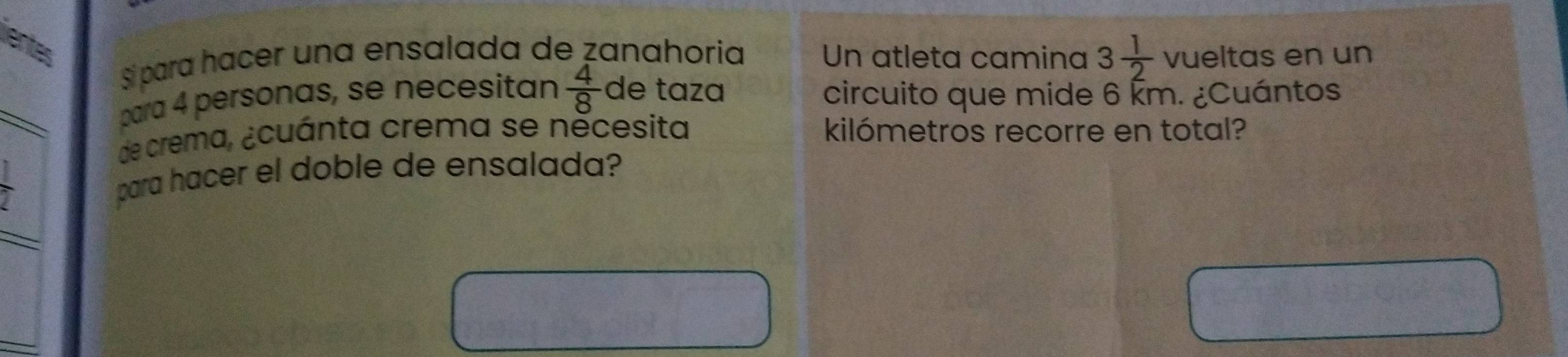 Sí para hacer una ensalada de zanahoria Un atleta camina 3 1/2  vueltas en un 
_ 
para 4 personas, se necesitan  4/8  de taza circuito que mide 6 Ém. ¿Cuántos 
de crema, ¿cuánta crema se něcesita kilómetros recorre en total?
 1/2 
para hacer el doble de ensalada?