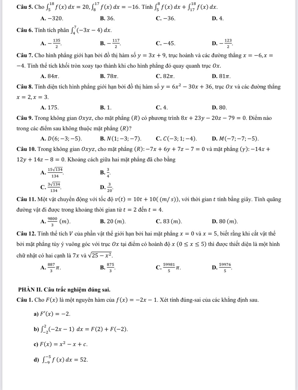 Cho ∈t _5^((18)f(x)dx=20,∈t _8^(17)f(x)dx=-16. Tính ∈t _5^8f(x)dx+∈t _(17)^(18)f(x)dx.
A. -320. B. 36. C. −36. D. 4.
Câu 6. Tính tích phân ∈t _4^7(-3x-4)dx.
A. -frac 135)2. - 117/2 . C. −45. D. - 123/2 .
B.
Câu 7. Cho hình phẳng giới hạn bởi đồ thị hàm số y=3x+9 , trục hoành và các đường thắng x=-6,x=
−4. Tính thể tích khối tròn xoay tạo thành khi cho hình phẳng đó quay quanh trục Ox.
A. 84π. B. 78π. C. 82π. D. 81π.
Câu 8. Tính diện tích hình phẳng giới hạn bởi 4c 6 thị hàm số y=6x^2-30x+36 , trục Ox và các đường thắng
x=2,x=3.
A. 175. B. 1. C. 4. D. 80.
Câu 9. Trong không gian Oxyz, cho mặt phẳng (R) có phương trình 8x+23y-20z-79=0. Điểm nào
trong các điểm sau không thuộc mặt phăng (R)?
A. D(6;-3;-5). B. N(1;-3;-7). C. C(-3;1;-4). D. M(-7;-7;-5).
Câu 10. Trong không gian Oxyz, cho mặt phẳng (R):-7x+6y+7z-7=0 và mặt phẳng (gamma ):-14x+
12y+14z-8=0. Khoảng cách giữa hai mặt phẳng đã cho bằng
A.  15sqrt(134)/134 .  3/4 .
B.
C.  3sqrt(134)/134 . D.  3/20 .
Câu 11. Một vật chuyền động với tốc độ v(t)=10t+10((m/s)) 0, với thời gian t tính bằng giây. Tính quãng
đường vật đi được trong khoảng thời gian từ t=2dent=4.
A.  9800/3 (m). B. 20(m). C. 83 (m). D. 80 (m).
Câu 12. Tính thể tích V của phần vật thể giới hạn bởi hai mặt phẳng x=0 và x=5 , biết rằng khi cắt vật thể
bởi mặt phẳng tùy ý vuông góc với trục Ox tại điểm có hoành độ x(0≤ x≤ 5) thì được thiết diện là một hình
chữ nhật có hai cạnh là 7x và sqrt(25-x^2).
A.  887/3 π .  875/3 . C.  59981/5 π . D.  59976/5 .
B.
PHÀN II. Câu trắc nghiệm đúng sai.
Câu 1. Cho F(x) là một nguyên hàm của f(x)=-2x-1 1. Xét tính đúng-sai của các khẳng định sau.
a) F'(x)=-2.
b) ∈t _(-2)^2(-2x-1)dx=F(2)+F(-2).
c) F(x)=x^2-x+c.
d) ∈t _(-9)^(-5)f(x)dx=52.